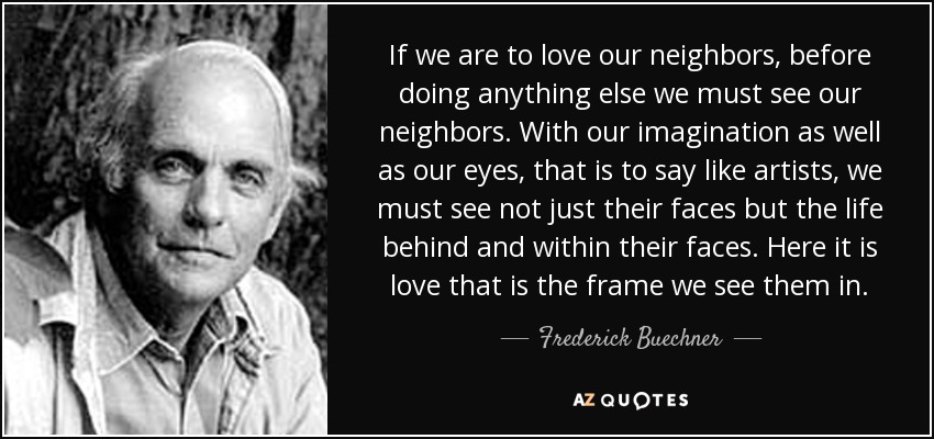 If we are to love our neighbors, before doing anything else we must see our neighbors. With our imagination as well as our eyes, that is to say like artists, we must see not just their faces but the life behind and within their faces. Here it is love that is the frame we see them in. - Frederick Buechner