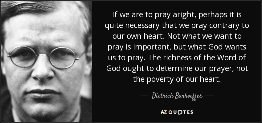 If we are to pray aright, perhaps it is quite necessary that we pray contrary to our own heart. Not what we want to pray is important, but what God wants us to pray. The richness of the Word of God ought to determine our prayer, not the poverty of our heart. - Dietrich Bonhoeffer