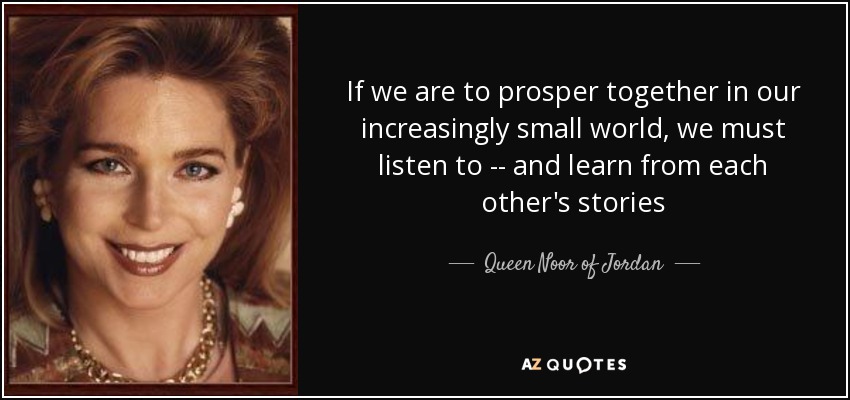 If we are to prosper together in our increasingly small world, we must listen to -- and learn from each other's stories - Queen Noor of Jordan