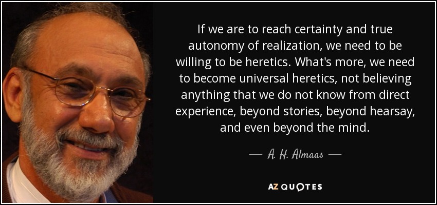 If we are to reach certainty and true autonomy of realization, we need to be willing to be heretics. What's more, we need to become universal heretics, not believing anything that we do not know from direct experience, beyond stories, beyond hearsay, and even beyond the mind. - A. H. Almaas