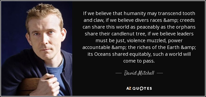 If we believe that humanity may transcend tooth and claw, if we believe divers races & creeds can share this world as peaceably as the orphans share their candlenut tree, if we believe leaders must be just, violence muzzled, power accountable & the riches of the Earth & its Oceans shared equitably, such a world will come to pass. - David Mitchell