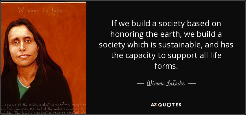 If we build a society based on honoring the earth, we build a society which is sustainable, and has the capacity to support all life forms. - Winona LaDuke