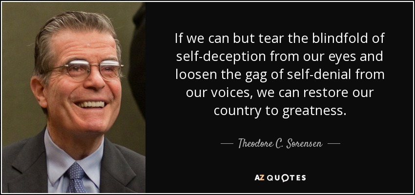 If we can but tear the blindfold of self-deception from our eyes and loosen the gag of self-denial from our voices, we can restore our country to greatness. - Theodore C. Sorensen