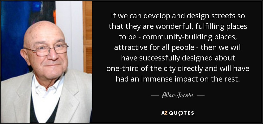 If we can develop and design streets so that they are wonderful, fulfilling places to be - community-building places, attractive for all people - then we will have successfully designed about one-third of the city directly and will have had an immense impact on the rest. - Allan Jacobs