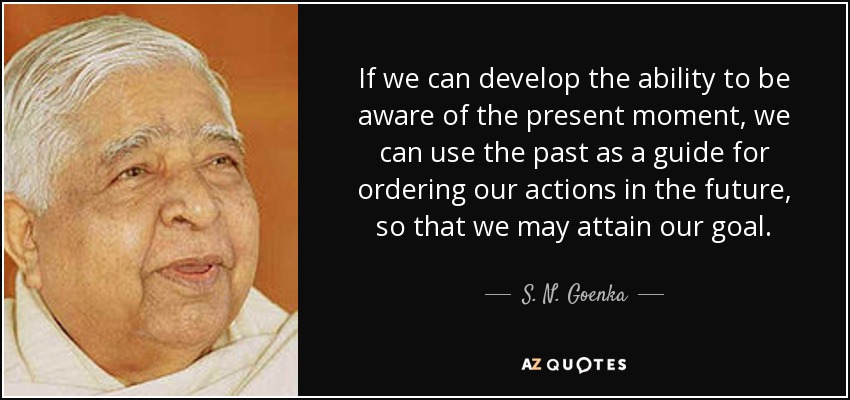 If we can develop the ability to be aware of the present moment, we can use the past as a guide for ordering our actions in the future, so that we may attain our goal. - S. N. Goenka