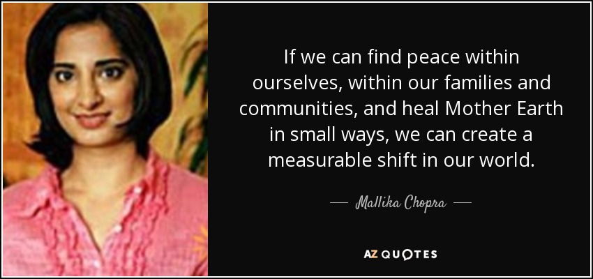 If we can find peace within ourselves, within our families and communities, and heal Mother Earth in small ways, we can create a measurable shift in our world. - Mallika Chopra
