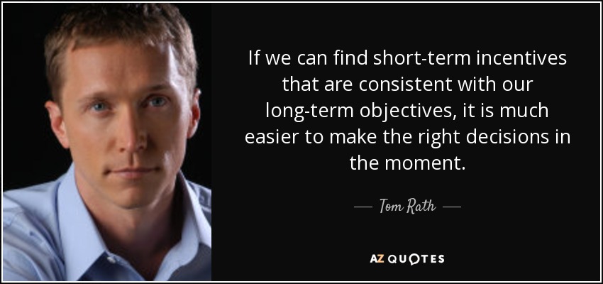 If we can find short-term incentives that are consistent with our long-term objectives, it is much easier to make the right decisions in the moment. - Tom Rath