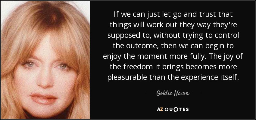 If we can just let go and trust that things will work out they way they're supposed to, without trying to control the outcome, then we can begin to enjoy the moment more fully. The joy of the freedom it brings becomes more pleasurable than the experience itself. - Goldie Hawn
