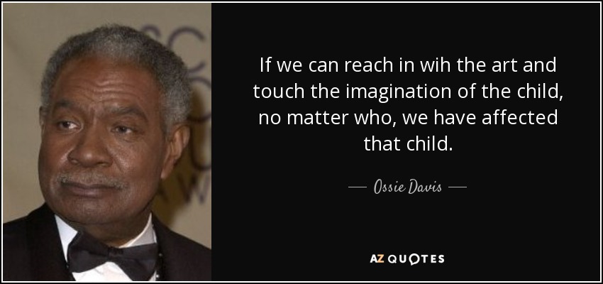 If we can reach in wih the art and touch the imagination of the child, no matter who, we have affected that child. - Ossie Davis