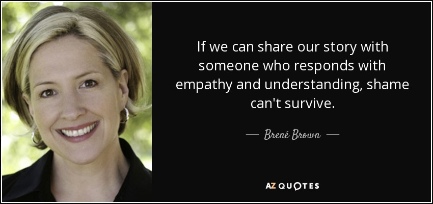 If we can share our story with someone who responds with empathy and understanding, shame can't survive. - Brené Brown