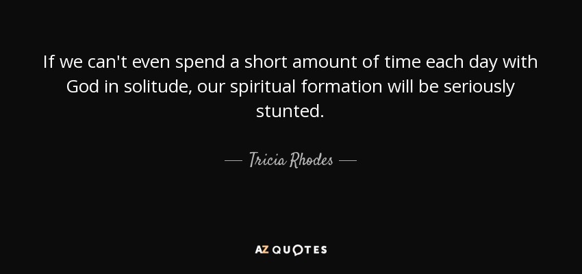 If we can't even spend a short amount of time each day with God in solitude, our spiritual formation will be seriously stunted. - Tricia Rhodes