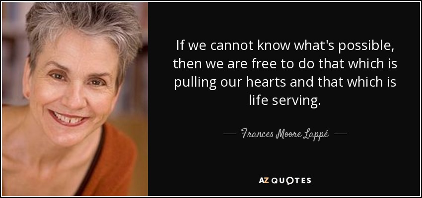 If we cannot know what's possible, then we are free to do that which is pulling our hearts and that which is life serving. - Frances Moore Lappé