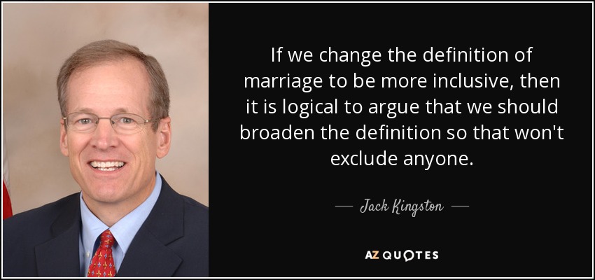 If we change the definition of marriage to be more inclusive, then it is logical to argue that we should broaden the definition so that won't exclude anyone. - Jack Kingston