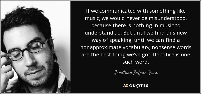 If we communicated with something like music, we would never be misunderstood, because there is nothing in music to understand...... But until we find this new way of speaking, until we can find a nonapproximate vocabulary, nonsense words are the best thing we've got. Ifactifice is one such word. - Jonathan Safran Foer