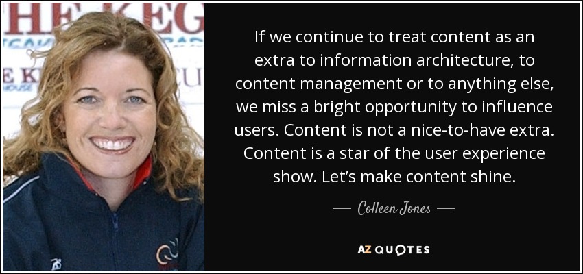 If we continue to treat content as an extra to information architecture, to content management or to anything else, we miss a bright opportunity to influence users. Content is not a nice-to-have extra. Content is a star of the user experience show. Let’s make content shine. - Colleen Jones