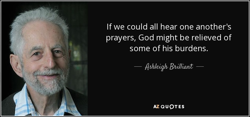 If we could all hear one another's prayers, God might be relieved of some of his burdens. - Ashleigh Brilliant