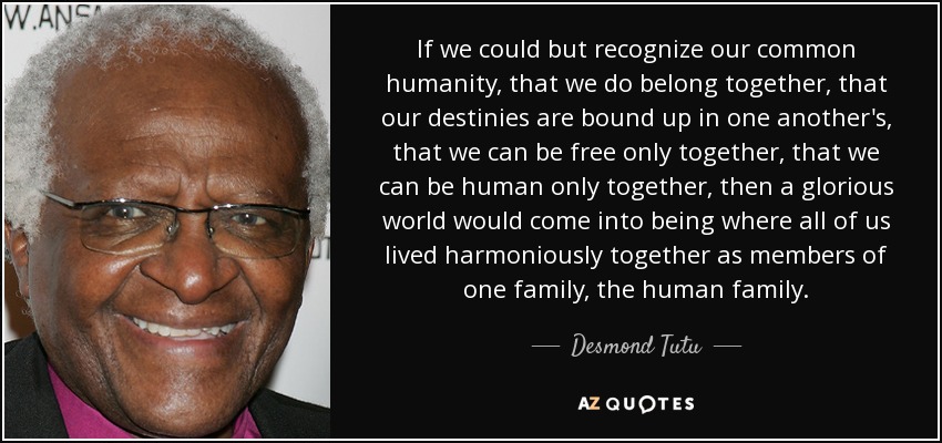 If we could but recognize our common humanity, that we do belong together, that our destinies are bound up in one another's, that we can be free only together, that we can be human only together, then a glorious world would come into being where all of us lived harmoniously together as members of one family, the human family. - Desmond Tutu