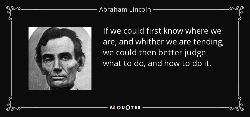 If we could first know where we are, and whither we are tending, we could then better judge what to do, and how to do it. - Abraham Lincoln