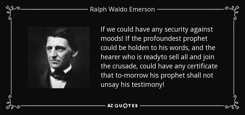 If we could have any security against moods! If the profoundest prophet could be holden to his words, and the hearer who is readyto sell all and join the crusade, could have any certificate that to-morrow his prophet shall not unsay his testimony! - Ralph Waldo Emerson