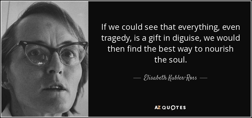 If we could see that everything, even tragedy, is a gift in diguise, we would then find the best way to nourish the soul. - Elisabeth Kubler-Ross