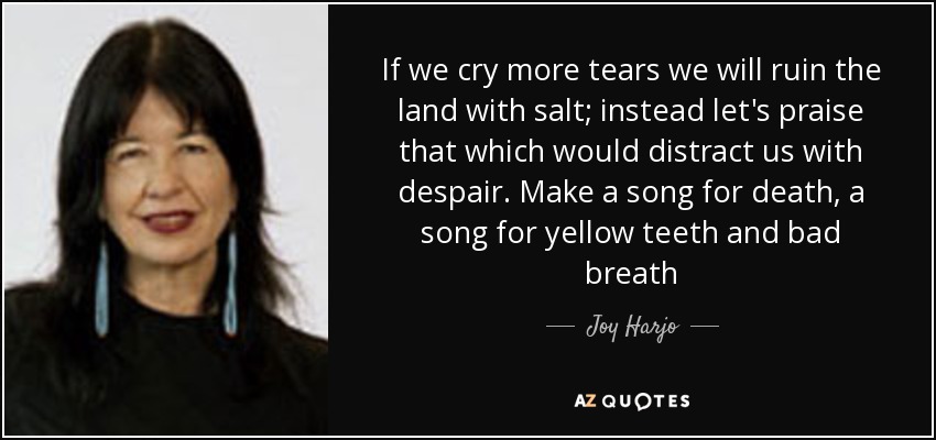 If we cry more tears we will ruin the land with salt; instead let's praise that which would distract us with despair. Make a song for death, a song for yellow teeth and bad breath - Joy Harjo