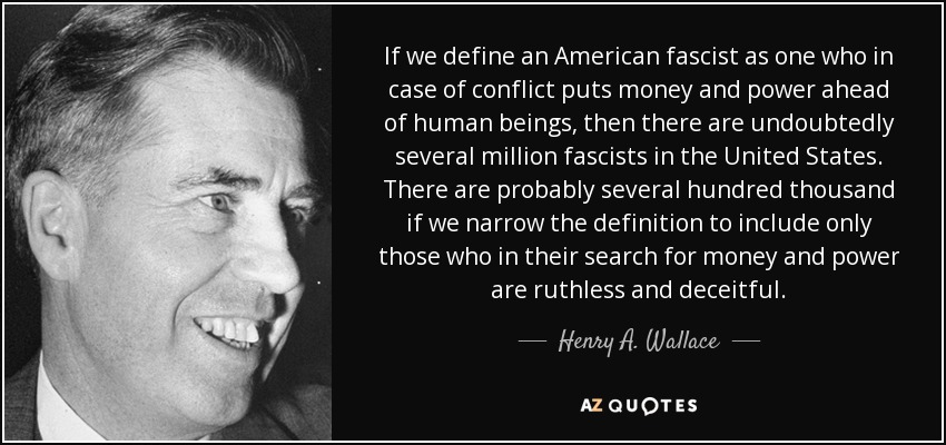 If we define an American fascist as one who in case of conflict puts money and power ahead of human beings, then there are undoubtedly several million fascists in the United States. There are probably several hundred thousand if we narrow the definition to include only those who in their search for money and power are ruthless and deceitful. - Henry A. Wallace