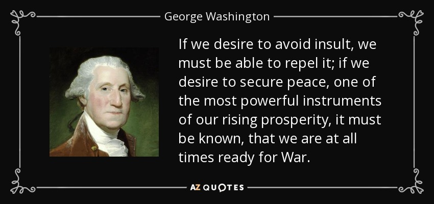 If we desire to avoid insult, we must be able to repel it; if we desire to secure peace, one of the most powerful instruments of our rising prosperity, it must be known, that we are at all times ready for War. - George Washington