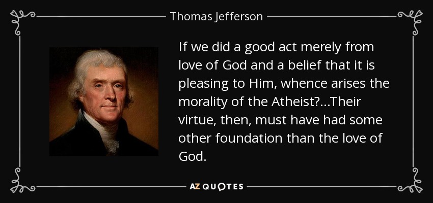 If we did a good act merely from love of God and a belief that it is pleasing to Him, whence arises the morality of the Atheist? ...Their virtue, then, must have had some other foundation than the love of God. - Thomas Jefferson