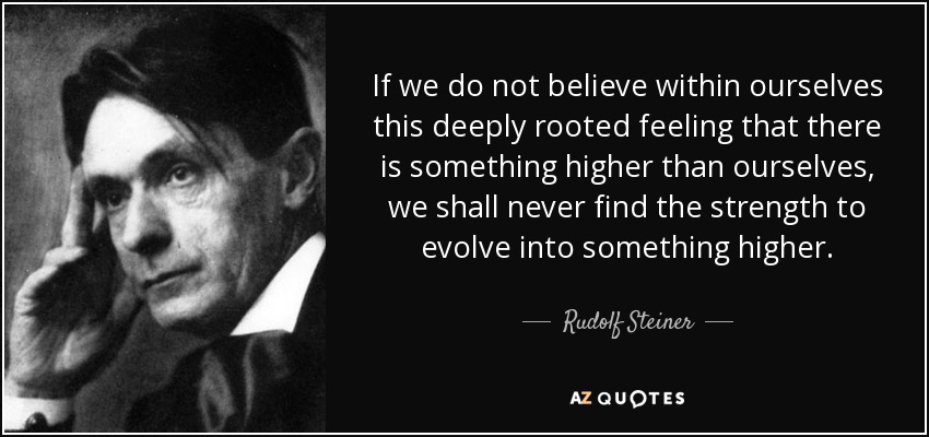 If we do not believe within ourselves this deeply rooted feeling that there is something higher than ourselves, we shall never find the strength to evolve into something higher. - Rudolf Steiner