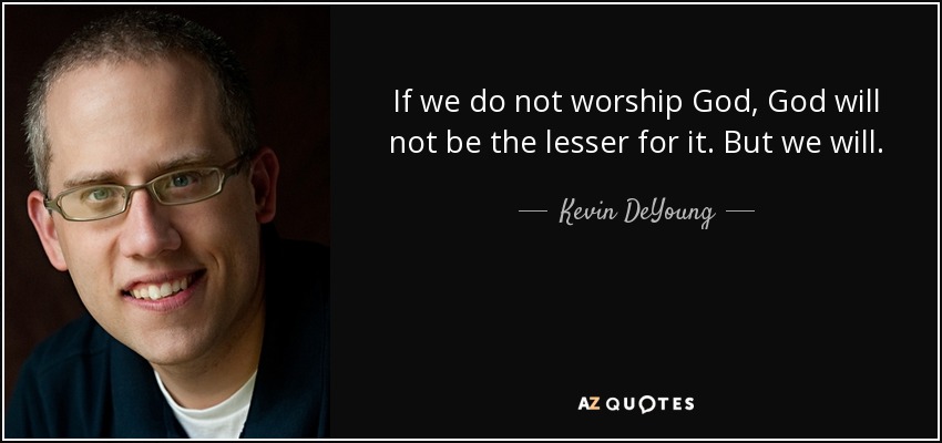 If we do not worship God, God will not be the lesser for it. But we will. - Kevin DeYoung