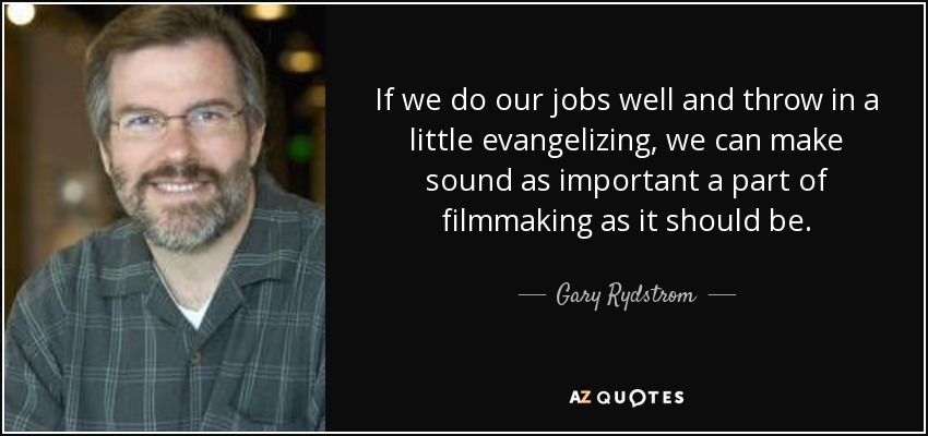 If we do our jobs well and throw in a little evangelizing, we can make sound as important a part of filmmaking as it should be. - Gary Rydstrom