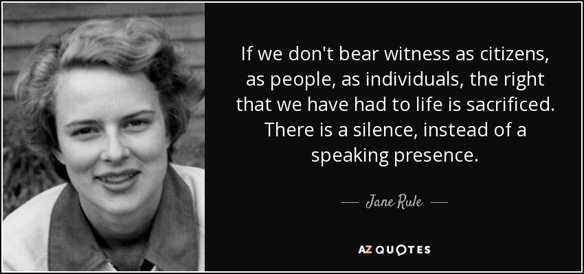 If we don't bear witness as citizens, as people, as individuals, the right that we have had to life is sacrificed. There is a silence, instead of a speaking presence. - Jane Rule