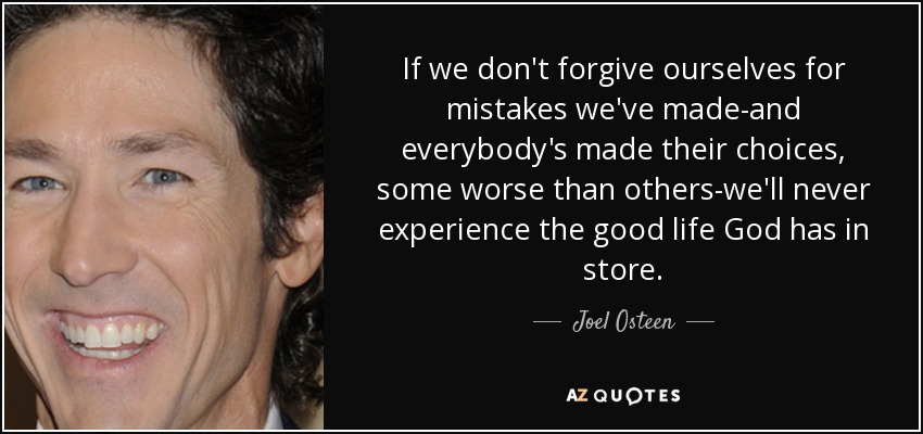 If we don't forgive ourselves for mistakes we've made-and everybody's made their choices, some worse than others-we'll never experience the good life God has in store. - Joel Osteen
