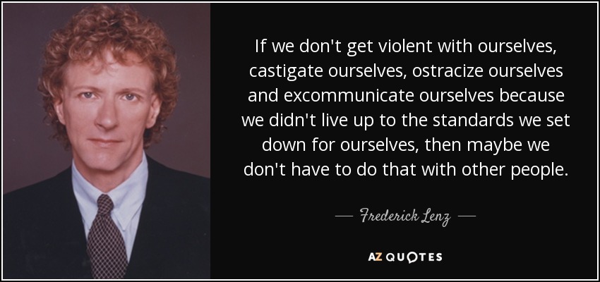 If we don't get violent with ourselves, castigate ourselves, ostracize ourselves and excommunicate ourselves because we didn't live up to the standards we set down for ourselves, then maybe we don't have to do that with other people. - Frederick Lenz