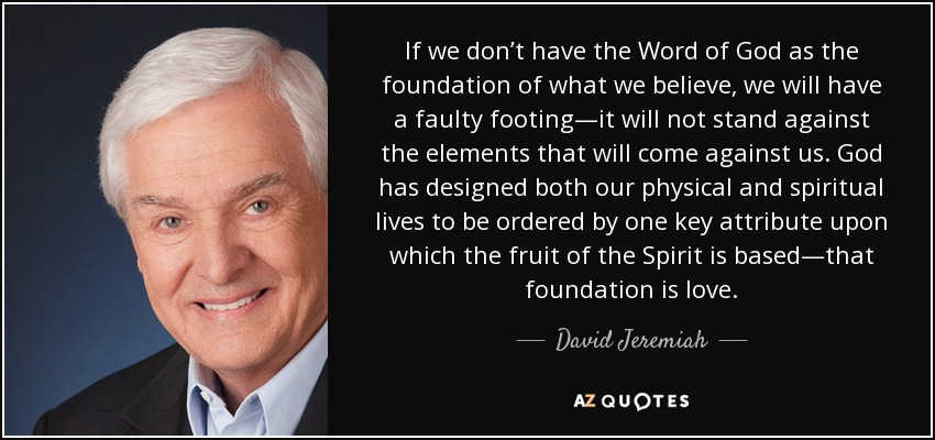 If we don’t have the Word of God as the foundation of what we believe, we will have a faulty footing—it will not stand against the elements that will come against us. God has designed both our physical and spiritual lives to be ordered by one key attribute upon which the fruit of the Spirit is based—that foundation is love. - David Jeremiah