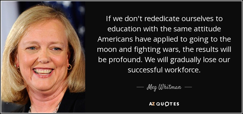 If we don't rededicate ourselves to education with the same attitude Americans have applied to going to the moon and fighting wars, the results will be profound. We will gradually lose our successful workforce. - Meg Whitman