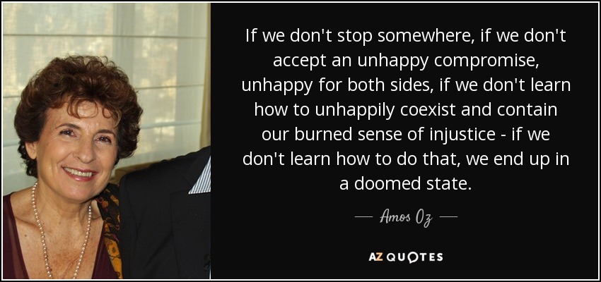 If we don't stop somewhere, if we don't accept an unhappy compromise, unhappy for both sides, if we don't learn how to unhappily coexist and contain our burned sense of injustice - if we don't learn how to do that, we end up in a doomed state. - Amos Oz