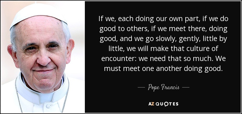 If we, each doing our own part, if we do good to others, if we meet there, doing good, and we go slowly, gently, little by little, we will make that culture of encounter: we need that so much. We must meet one another doing good. - Pope Francis