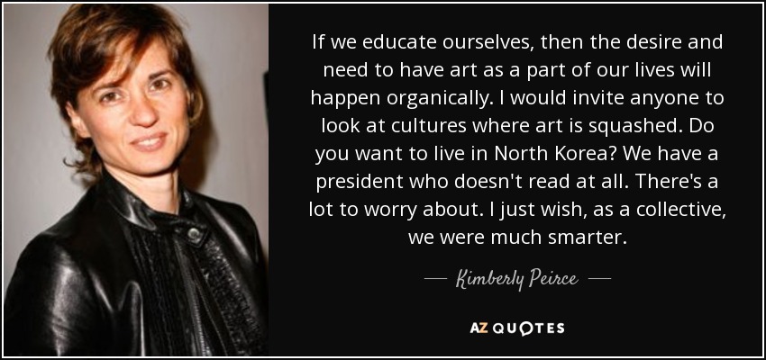 If we educate ourselves, then the desire and need to have art as a part of our lives will happen organically. I would invite anyone to look at cultures where art is squashed. Do you want to live in North Korea? We have a president who doesn't read at all. There's a lot to worry about. I just wish, as a collective, we were much smarter. - Kimberly Peirce