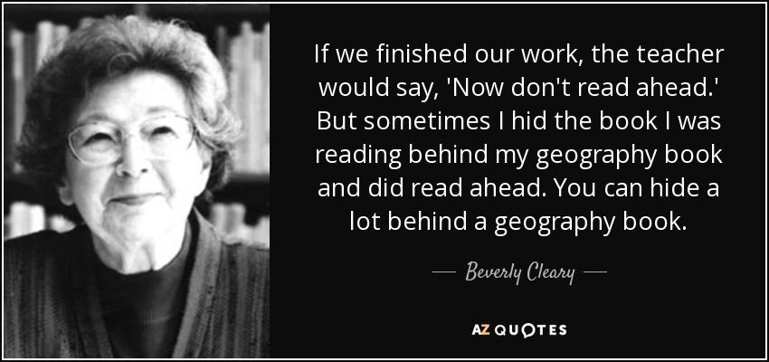 If we finished our work, the teacher would say, 'Now don't read ahead.' But sometimes I hid the book I was reading behind my geography book and did read ahead. You can hide a lot behind a geography book. - Beverly Cleary