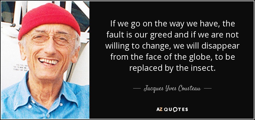 If we go on the way we have, the fault is our greed and if we are not willing to change, we will disappear from the face of the globe, to be replaced by the insect. - Jacques Yves Cousteau
