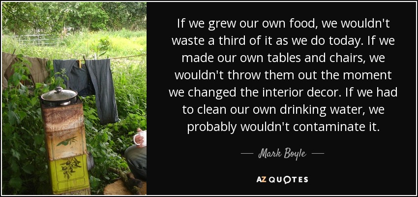 If we grew our own food, we wouldn't waste a third of it as we do today. If we made our own tables and chairs, we wouldn't throw them out the moment we changed the interior decor. If we had to clean our own drinking water, we probably wouldn't contaminate it. - Mark Boyle