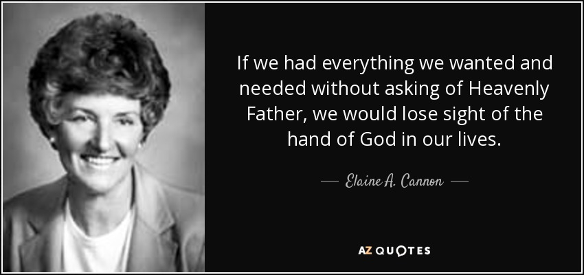 If we had everything we wanted and needed without asking of Heavenly Father, we would lose sight of the hand of God in our lives. - Elaine A. Cannon