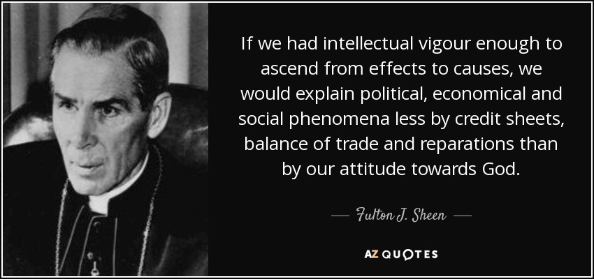 If we had intellectual vigour enough to ascend from effects to causes, we would explain political, economical and social phenomena less by credit sheets, balance of trade and reparations than by our attitude towards God. - Fulton J. Sheen