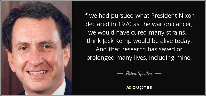 If we had pursued what President Nixon declared in 1970 as the war on cancer, we would have cured many strains. I think Jack Kemp would be alive today. And that research has saved or prolonged many lives, including mine. - Arlen Specter