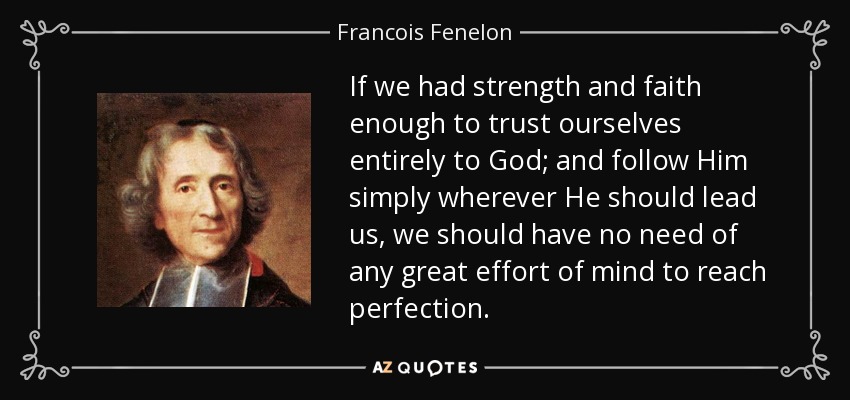 If we had strength and faith enough to trust ourselves entirely to God; and follow Him simply wherever He should lead us, we should have no need of any great effort of mind to reach perfection. - Francois Fenelon