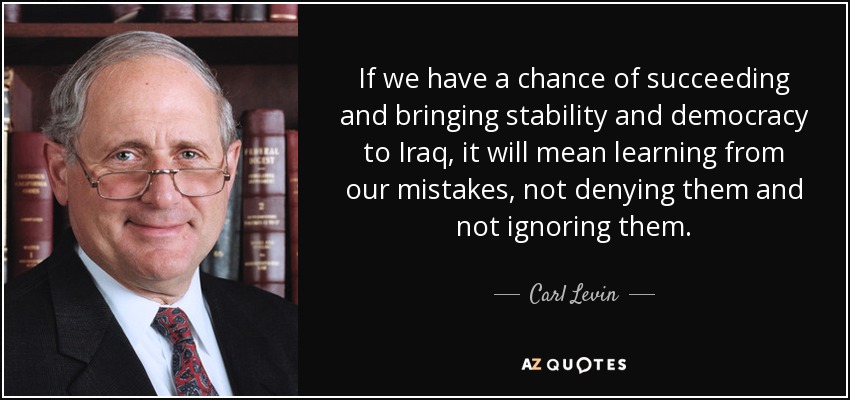If we have a chance of succeeding and bringing stability and democracy to Iraq, it will mean learning from our mistakes, not denying them and not ignoring them. - Carl Levin