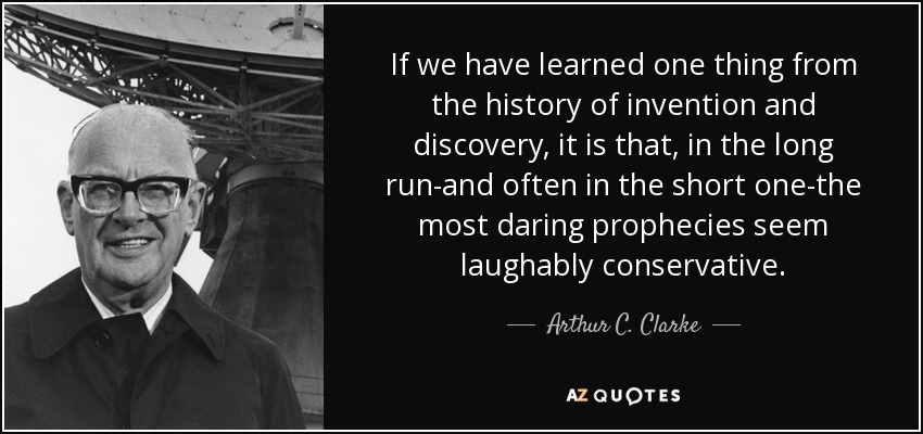 If we have learned one thing from the history of invention and discovery, it is that, in the long run-and often in the short one-the most daring prophecies seem laughably conservative. - Arthur C. Clarke