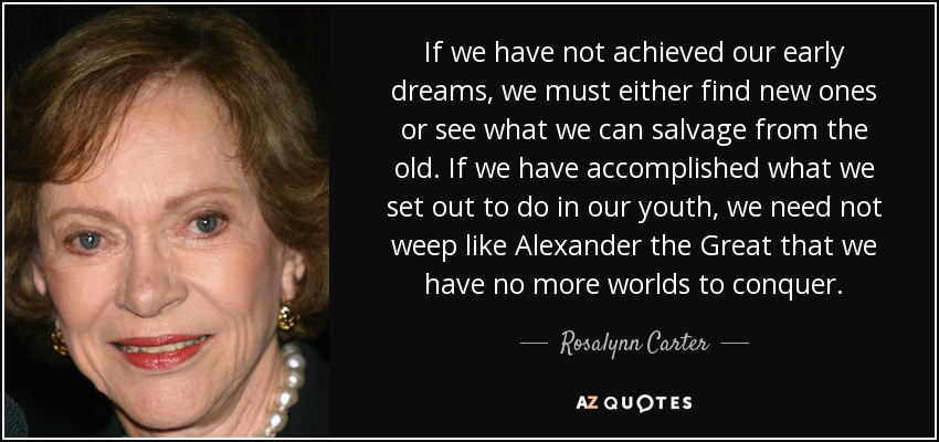 If we have not achieved our early dreams, we must either find new ones or see what we can salvage from the old. If we have accomplished what we set out to do in our youth, we need not weep like Alexander the Great that we have no more worlds to conquer. - Rosalynn Carter