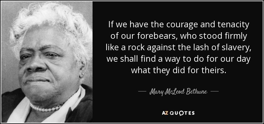 If we have the courage and tenacity of our forebears, who stood firmly like a rock against the lash of slavery, we shall find a way to do for our day what they did for theirs. - Mary McLeod Bethune